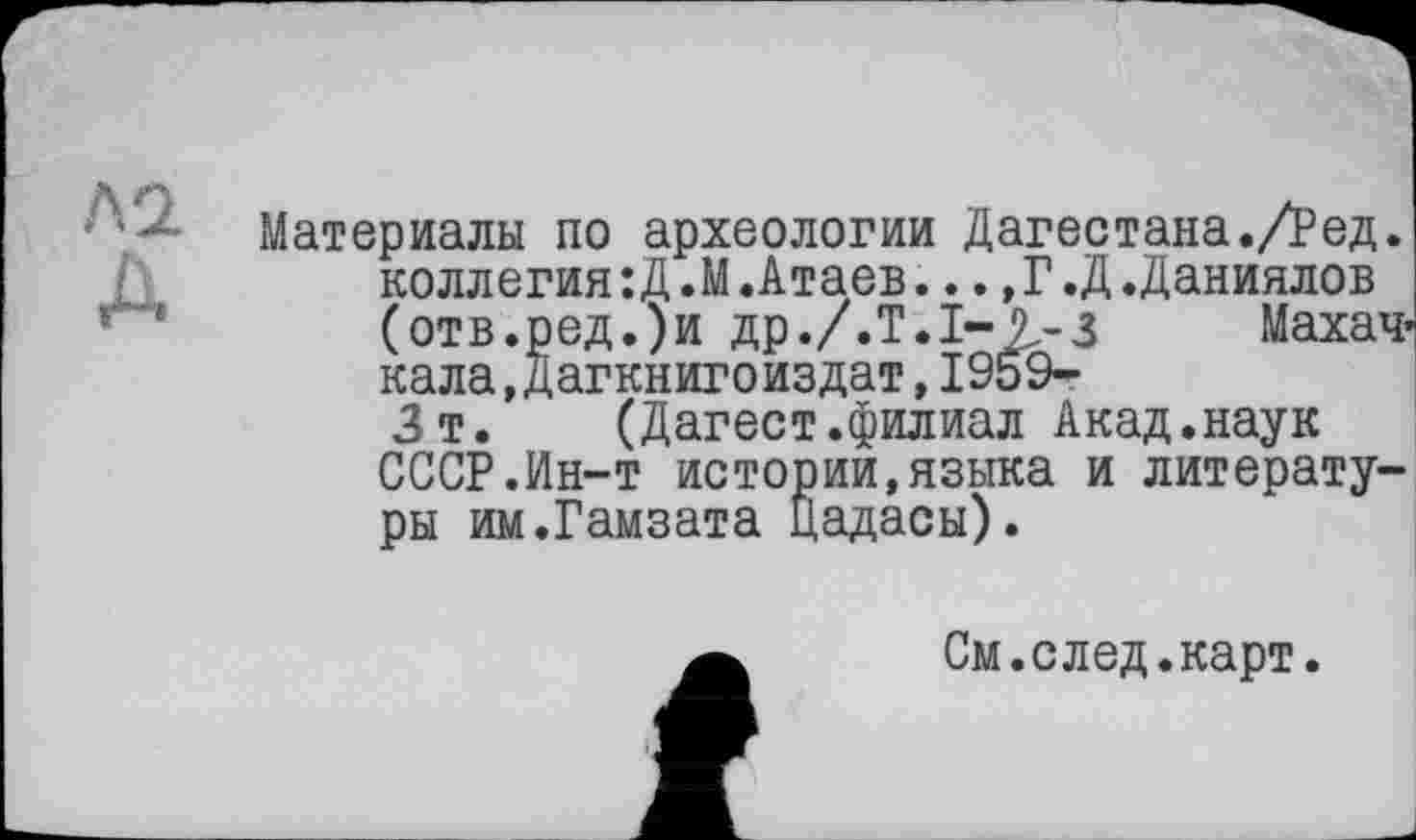 ﻿Л2.
A
Материалы по археологии Дагестана./Ред. коллегия:Д.М.Атаев...,Г.Д.Даниилов (отв.ред.)и др ./.Т. 1-2-з	Махач-
кала, Дагкнигоиздат, 1959-Зт. (Дагест.филиал Акад.наук СССР.Ин-т истории,языка и литературы им.Гамзата цадасы).
См.след.карт